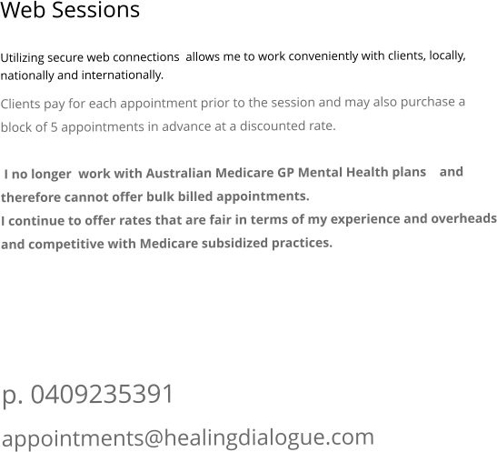 Web Sessions  Utilizing secure web connections  allows me to work conveniently with clients, locally, nationally and internationally.  Clients pay for each appointment prior to the session and may also purchase a block of 5 appointments in advance at a discounted rate.   I no longer  work with Australian Medicare GP Mental Health plans    and therefore cannot offer bulk billed appointments.  I continue to offer rates that are fair in terms of my experience and overheads and competitive with Medicare subsidized practices.       p. 0409235391 appointments@healingdialogue.com